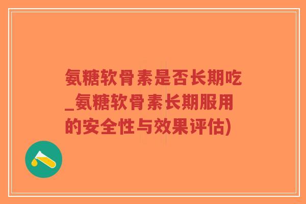 氨糖软骨素是否长期吃_氨糖软骨素长期服用的安全性与效果评估) 氨糖软骨素是否长期吃_氨糖软骨素长期服用的安全性与效果评估)