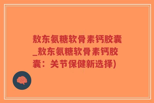 敖东氨糖软骨素钙胶囊_敖东氨糖软骨素钙胶囊:关节保健新选择) 敖东氨糖软骨素钙胶囊_敖东氨糖软骨素钙胶囊:关节保健新选择)