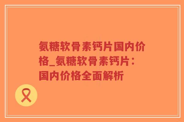 氨糖软骨素钙片国内价格_氨糖软骨素钙片:国内价格全面解析 氨糖软骨素钙片国内价格_氨糖软骨素钙片:国内价格全面解析