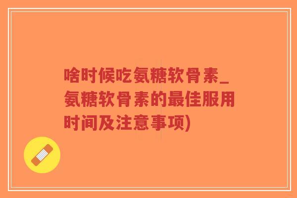 啥时候吃氨糖软骨素_氨糖软骨素的佳服用时间及注意事项)