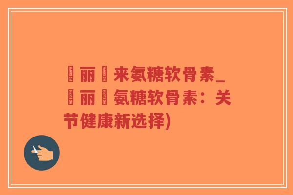 暜丽暜来氨糖软骨素_暜丽暜氨糖软骨素：关节健康新选择)