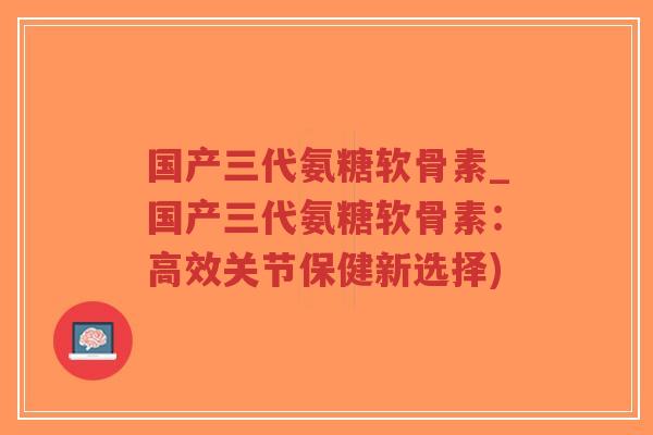 国产三代氨糖软骨素_国产三代氨糖软骨素：高效关节保健新选择)