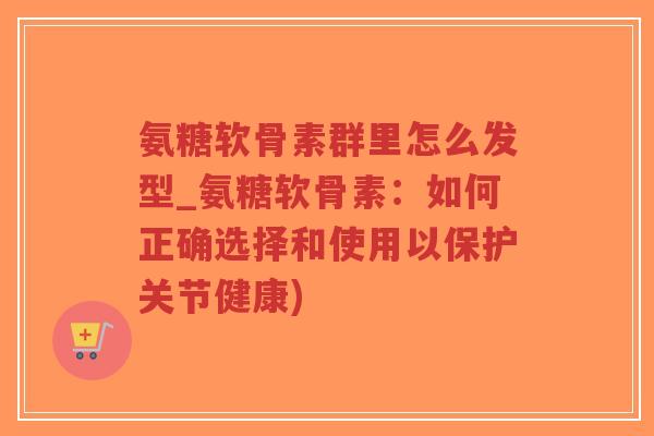 氨糖软骨素群里怎么发型_氨糖软骨素:如何正确选择和使用以保护关节健康) 氨糖软骨素群里怎么发型_氨糖软骨素:如何正确选择和使用以保护关节健康)