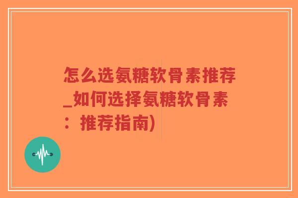 怎么选氨糖软骨素推荐_如何选择氨糖软骨素：推荐指南)