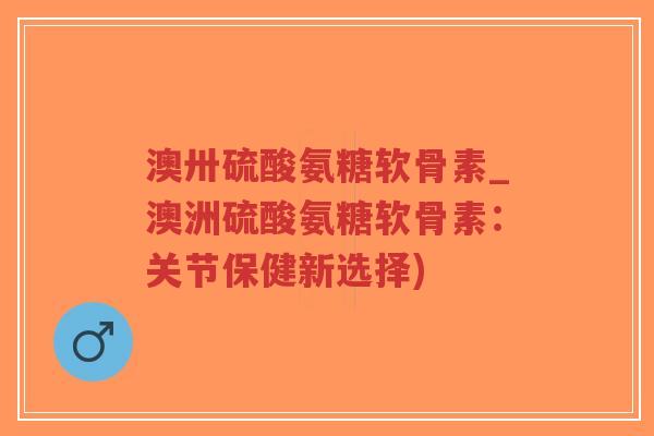 澳卅硫酸氨糖软骨素_澳洲硫酸氨糖软骨素：关节保健新选择)