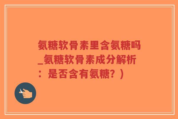 氨糖软骨素里含氨糖吗_氨糖软骨素成分解析：是否含有氨糖？)