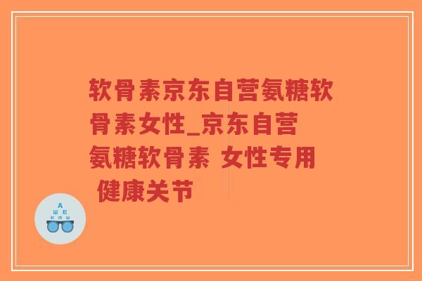 软骨素京东自营氨糖软骨素女性_京东自营 氨糖软骨素 女性专用 健康关节
