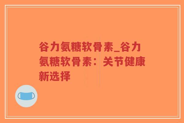 谷力氨糖软骨素_谷力氨糖软骨素：关节健康新选择