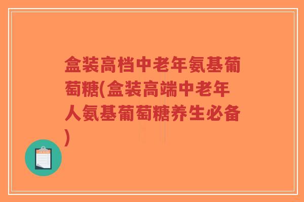 盒装高档中老年氨基葡萄糖(盒装高端中老年人氨基葡萄糖养生必备) 盒装高档中老年氨基葡萄糖(盒装高端中老年人氨基葡萄糖养生必备)