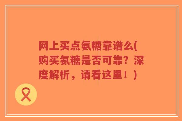 网上买点氨糖靠谱么(购买氨糖是否可靠?深度解析,请看这里!) 网上买点氨糖靠谱么(购买氨糖是否可靠?深度解析,请看这里!)