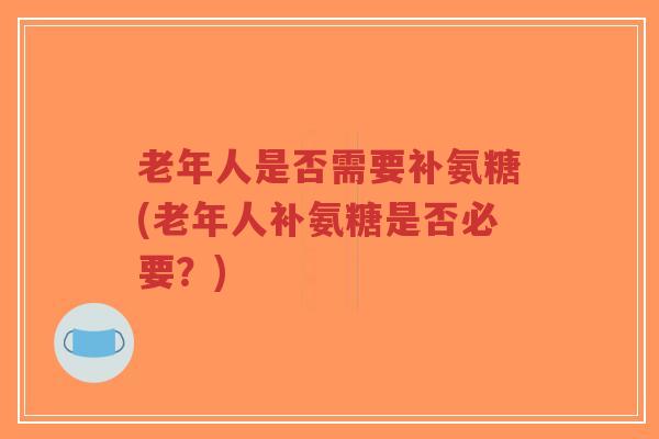 老年人是否需要补氨糖(老年人补氨糖是否必要？)