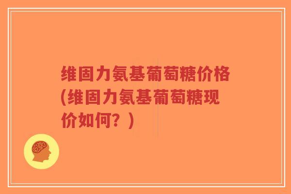 维固力氨基葡萄糖价格(维固力氨基葡萄糖现价如何?) 维固力氨基葡萄糖价格(维固力氨基葡萄糖现价如何?)