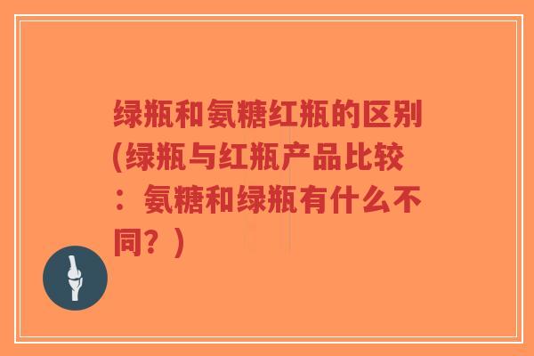 绿瓶和氨糖红瓶的区别(绿瓶与红瓶产品比较:氨糖和绿瓶有什么不同?) 绿瓶和氨糖红瓶的区别(绿瓶与红瓶产品比较:氨糖和绿瓶有什么不同?)