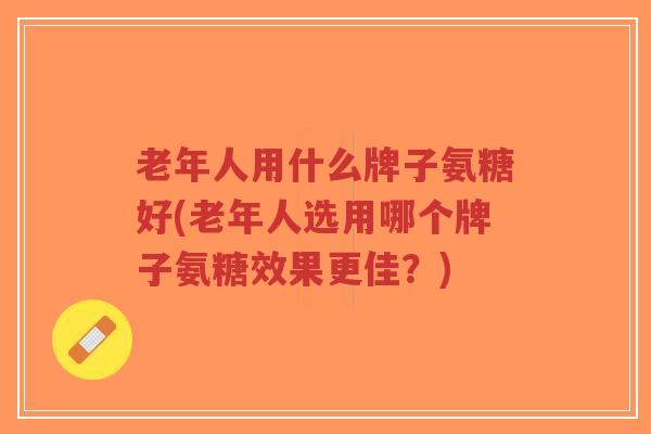 老年人用什么牌子氨糖好(老年人选用哪个牌子氨糖效果更佳?) 老年人用什么牌子氨糖好(老年人选用哪个牌子氨糖效果更佳?)