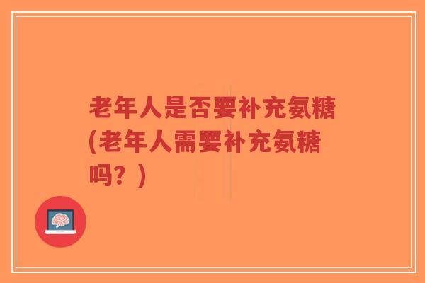 老年人是否要补充氨糖(老年人需要补充氨糖吗?) 老年人是否要补充氨糖(老年人需要补充氨糖吗?)
