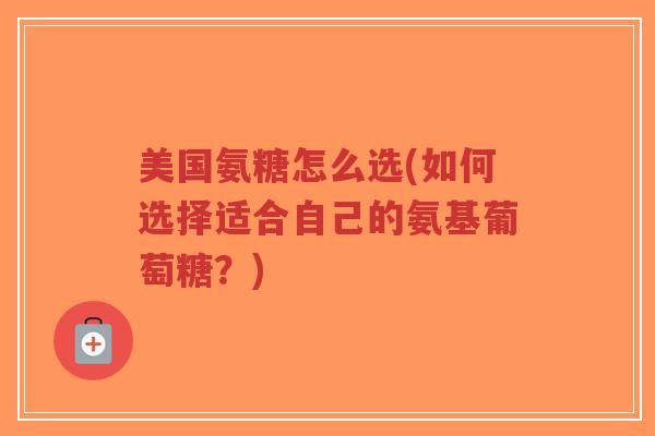 美国氨糖怎么选(如何选择适合自己的氨基葡萄糖？)