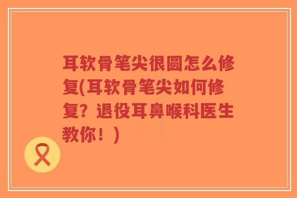 耳软骨笔尖很圆怎么修复(耳软骨笔尖如何修复?退役耳鼻喉科医生教你!) 耳软骨笔尖很圆怎么修复(耳软骨笔尖如何修复?退役耳鼻喉科医生教你!)