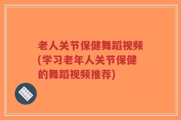 老人关节保健舞蹈视频(学习老年人关节保健的舞蹈视频推荐)