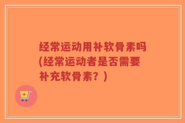 经常运动用补软骨素吗(经常运动者是否需要补充软骨素?) 经常运动用补软骨素吗(经常运动者是否需要补充软骨素?)