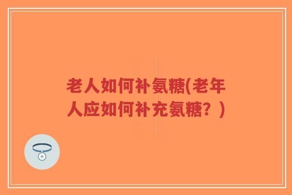 老人如何补氨糖(老年人应如何补充氨糖？)