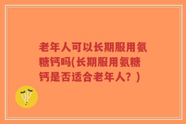 老年人可以长期服用氨糖钙吗(长期服用氨糖钙是否适合老年人?) 老年人可以长期服用氨糖钙吗(长期服用氨糖钙是否适合老年人?)
