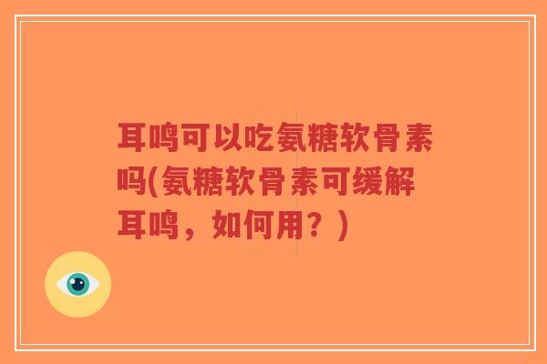 耳鸣可以吃氨糖软骨素吗(氨糖软骨素可缓解耳鸣，如何用？)