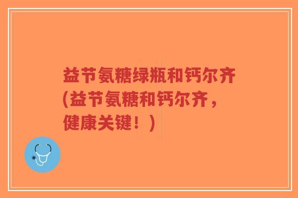 益节氨糖绿瓶和钙尔齐(益节氨糖和钙尔齐,健康关键!) 益节氨糖绿瓶和钙尔齐(益节氨糖和钙尔齐,健康关键!)