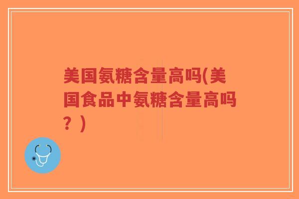 美国氨糖含量高吗(美国食品中氨糖含量高吗?) 美国氨糖含量高吗(美国食品中氨糖含量高吗?)