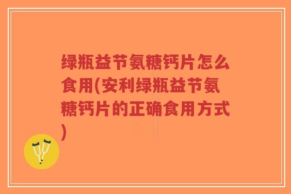 绿瓶益节氨糖钙片怎么食用(安利绿瓶益节氨糖钙片的正确食用方式) 绿瓶益节氨糖钙片怎么食用(安利绿瓶益节氨糖钙片的正确食用方式)
