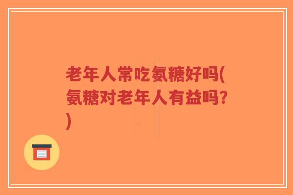 老年人常吃氨糖好吗(氨糖对老年人有益吗?) 老年人常吃氨糖好吗(氨糖对老年人有益吗?)