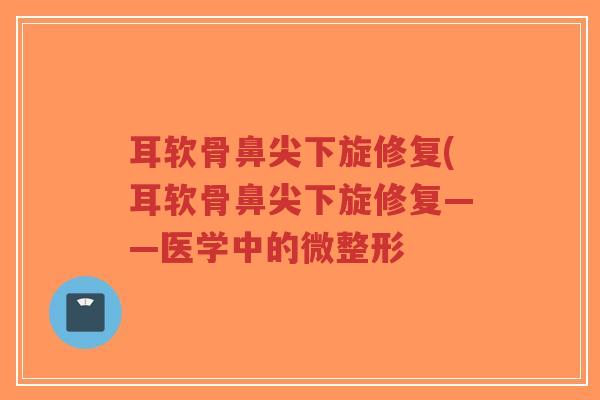 耳软骨鼻尖下旋修复(耳软骨鼻尖下旋修复——医学中的微整形