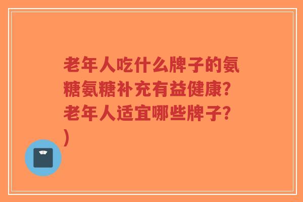 老年人吃什么牌子的氨糖氨糖补充有益健康？老年人适宜哪些牌子？)