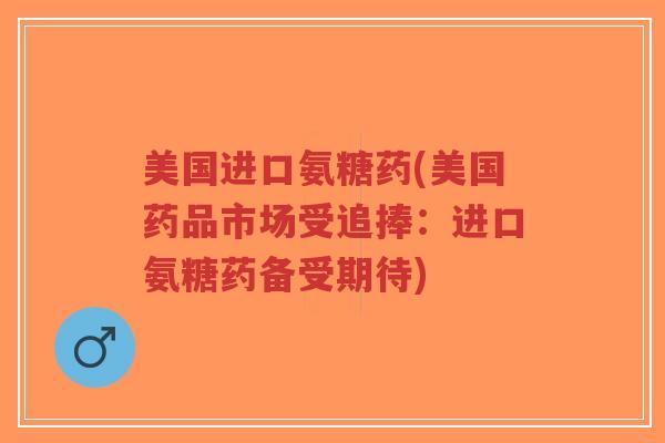 美国进口氨糖药(美国药品市场受追捧:进口氨糖药备受期待) 美国进口氨糖药(美国药品市场受追捧:进口氨糖药备受期待)