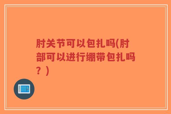 肘关节可以包扎吗(肘部可以进行绷带包扎吗?) 肘关节可以包扎吗(肘部可以进行绷带包扎吗?)