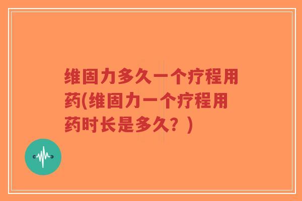 维固力多久一个疗程用药(维固力一个疗程用药时长是多久?) 维固力多久一个疗程用药(维固力一个疗程用药时长是多久?)