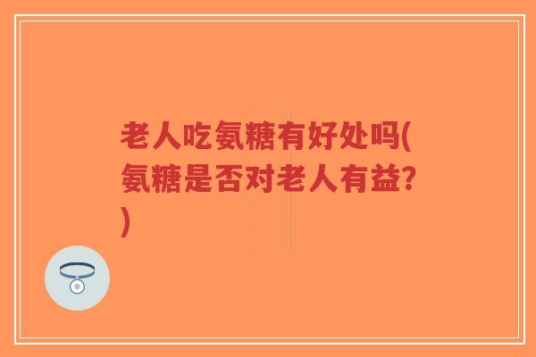 老人吃氨糖有好处吗(氨糖是否对老人有益?) 老人吃氨糖有好处吗(氨糖是否对老人有益?)