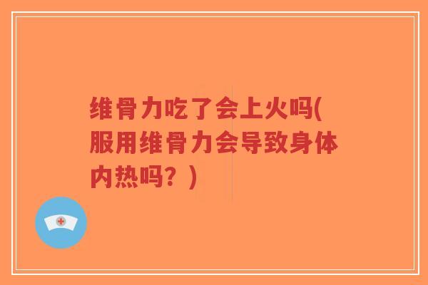 维骨力吃了会上火吗(服用维骨力会导致身体内热吗？)