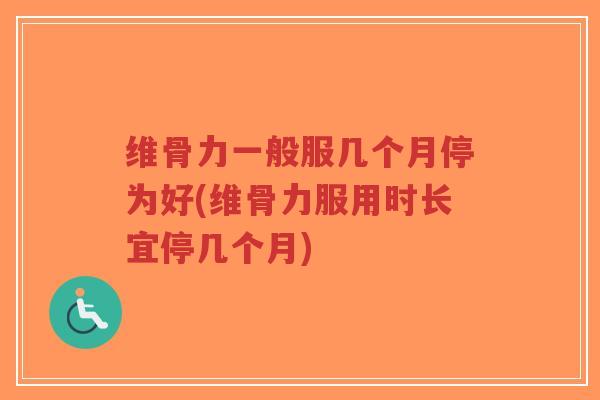 维骨力一般服几个月停为好(维骨力服用时长宜停几个月)