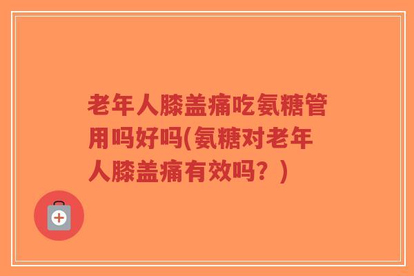 老年人膝盖痛吃氨糖管用吗好吗(氨糖对老年人膝盖痛有效吗?) 老年人膝盖痛吃氨糖管用吗好吗(氨糖对老年人膝盖痛有效吗?)
