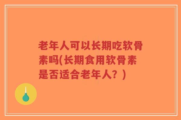 老年人可以长期吃软骨素吗(长期食用软骨素是否适合老年人?) 老年人可以长期吃软骨素吗(长期食用软骨素是否适合老年人?)