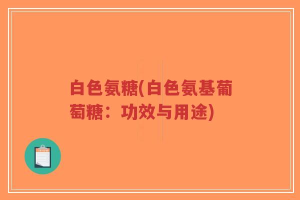 白色氨糖(白色氨基葡萄糖:功效与用途) 白色氨糖(白色氨基葡萄糖:功效与用途)