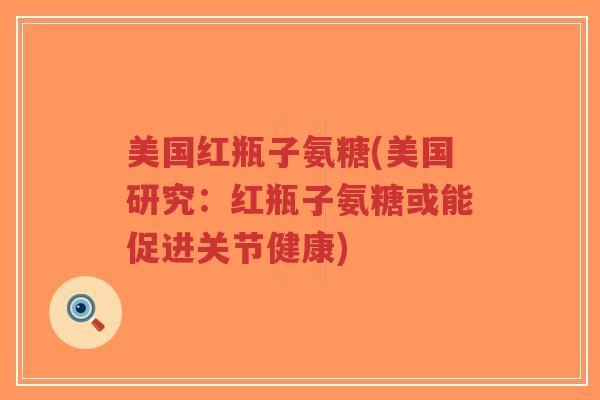 美国红瓶子氨糖(美国研究:红瓶子氨糖或能促进关节健康) 美国红瓶子氨糖(美国研究:红瓶子氨糖或能促进关节健康)