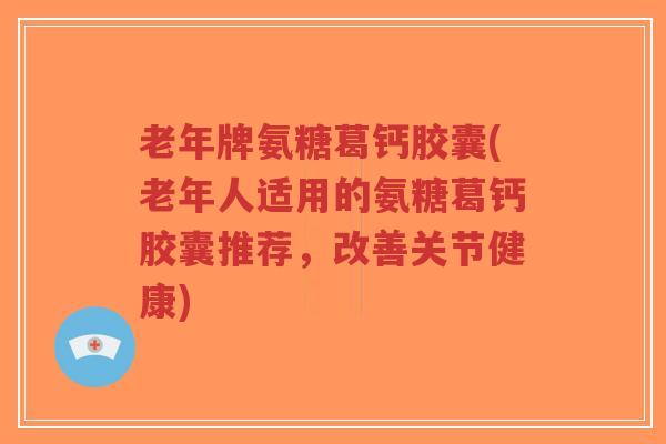 老年牌氨糖葛钙胶囊(老年人适用的氨糖葛钙胶囊推荐,改善关节健康) 老年牌氨糖葛钙胶囊(老年人适用的氨糖葛钙胶囊推荐,改善关节健康)