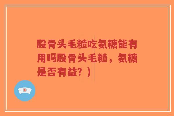 股骨头毛糙吃氨糖能有用吗股骨头毛糙,氨糖是否有益?) 股骨头毛糙吃氨糖能有用吗股骨头毛糙,氨糖是否有益?)