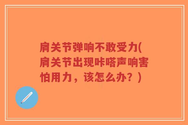 肩关节弹响不敢受力(肩关节出现咔嗒声响害怕用力,该怎么办?) 肩关节弹响不敢受力(肩关节出现咔嗒声响害怕用力,该怎么办?)