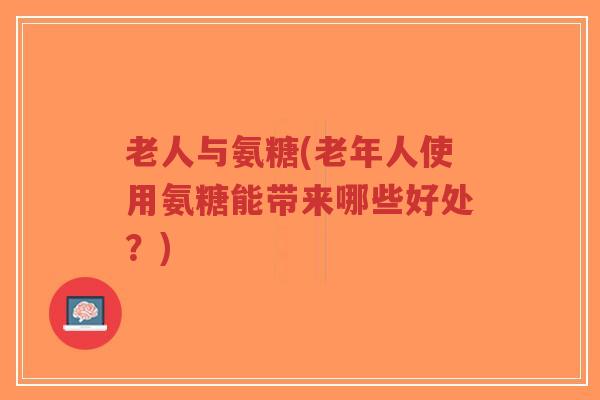 老人与氨糖(老年人使用氨糖能带来哪些好处？)