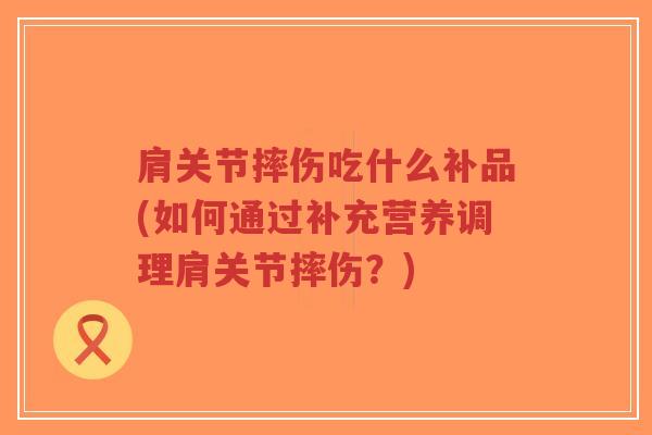 肩关节摔伤吃什么补品(如何通过补充营养调理肩关节摔伤？)