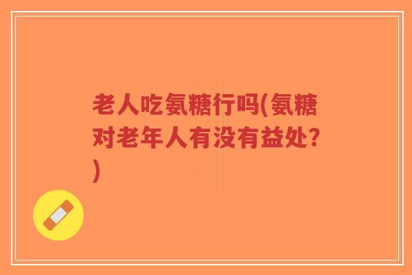 老人吃氨糖行吗(氨糖对老年人有没有益处?) 老人吃氨糖行吗(氨糖对老年人有没有益处?)