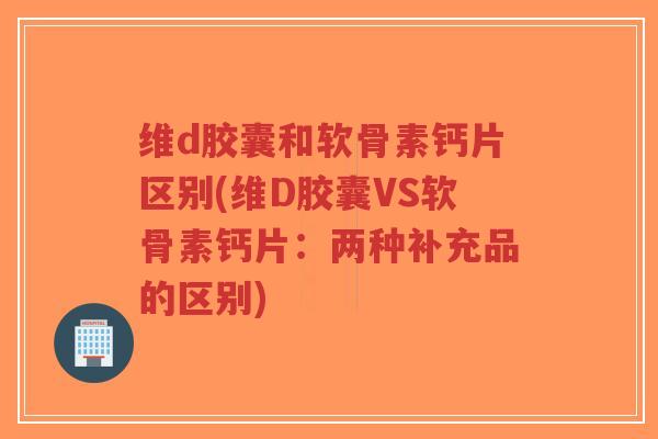 维d胶囊和软骨素钙片区别(维D胶囊VS软骨素钙片:两种补充品的区别) 维d胶囊和软骨素钙片区别(维D胶囊VS软骨素钙片:两种补充品的区别)