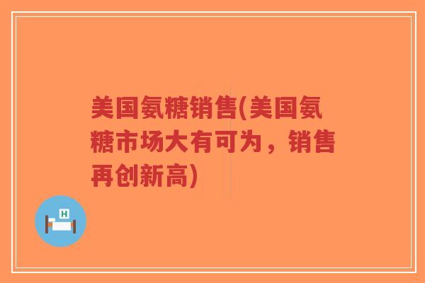 美国氨糖销售(美国氨糖市场大有可为,销售再创新高) 美国氨糖销售(美国氨糖市场大有可为,销售再创新高)